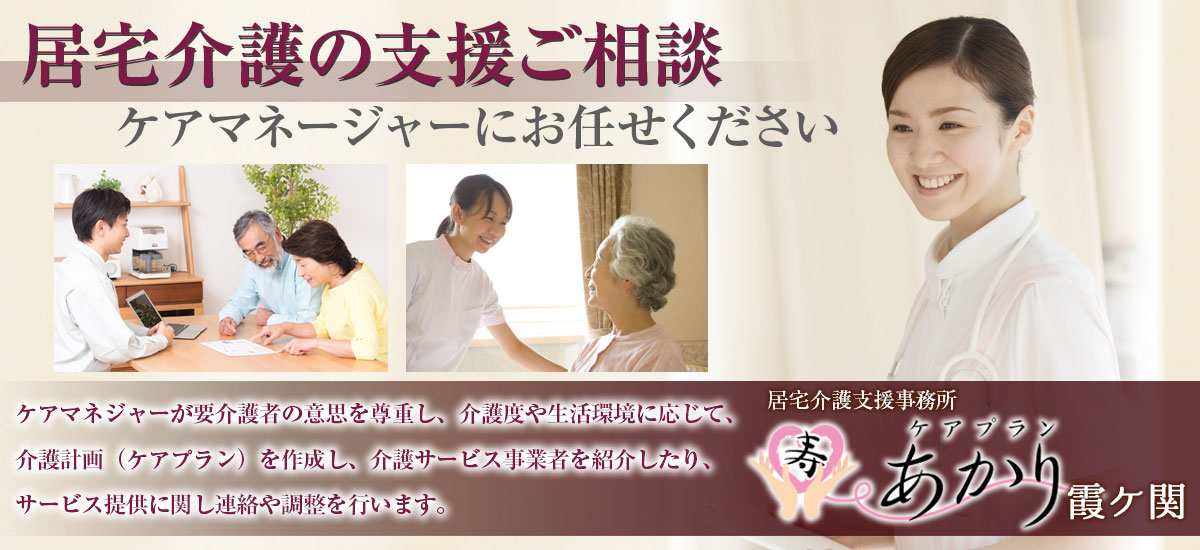 『居宅介護の支援ご相談』ケアマネージャーにお任せください。ケアマネジャーが要介護者の意思を尊重し、介護度や生活環境に応じて、介護計画(ケアプラン)を作成し、介護サービス事業者を紹介したり、サービス提供に関し連絡や調整を行います。居宅介護支援事務所 ケアプランあかり霞ケ関
