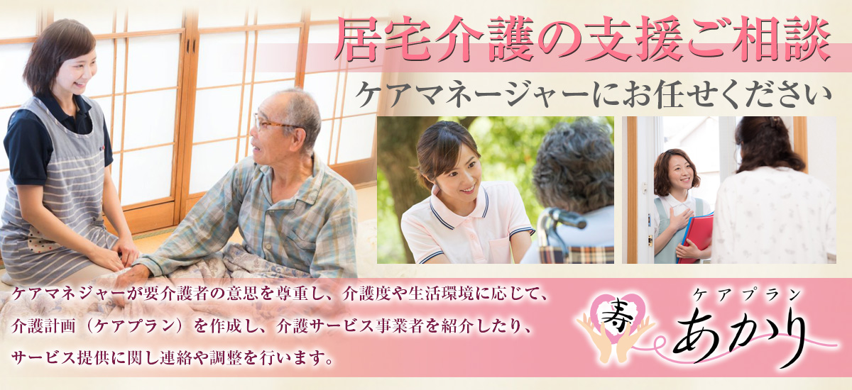 『居宅介護の支援ご相談』ケアマネージャーにお任せください。ケアマネジャーが要介護者の意思を尊重し、介護度や生活環境に応じて、介護計画(ケアプラン)を作成し、介護サービス事業者を紹介したり、サービス提供に関し連絡や調整を行います。ケアプランあかり